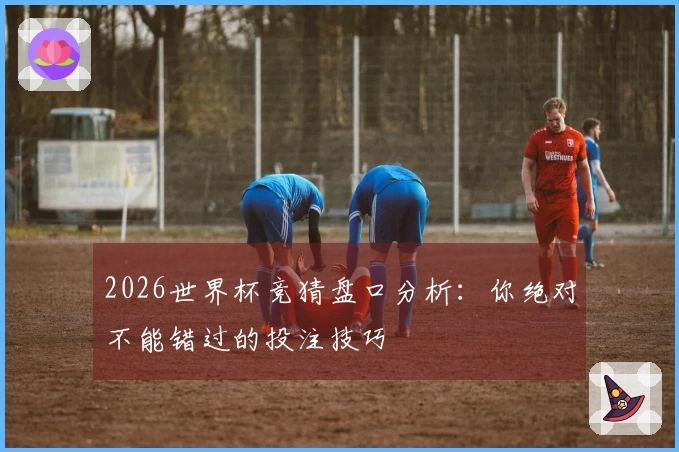 2026世界杯竞猜盘口分析：你绝对不能错过的投注技巧