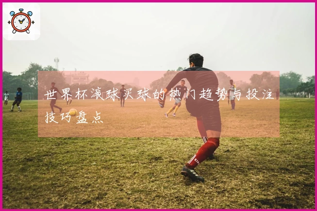 世界杯滚球买球的热门趋势与投注技巧盘点