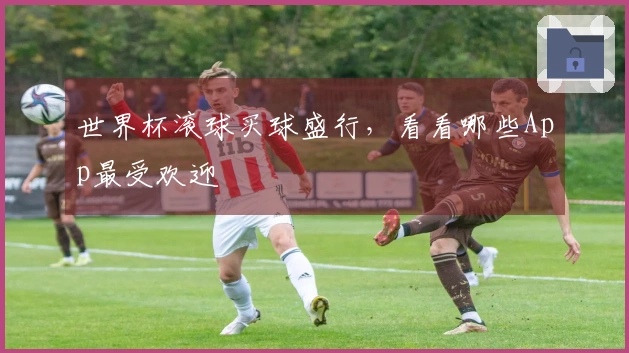 世界杯滚球买球盛行，看看哪些App最受欢迎
